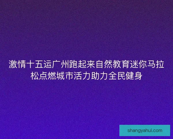 激情十五运广州跑起来自然教育迷你马拉松点燃城市活力助力全民健身