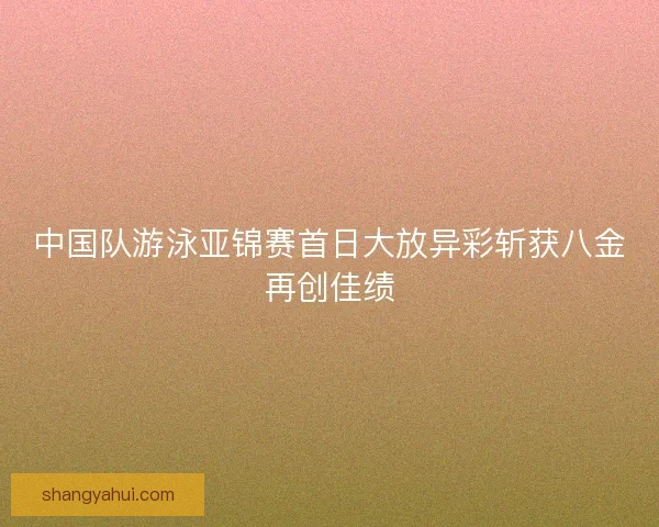 中国队游泳亚锦赛首日大放异彩斩获八金再创佳绩