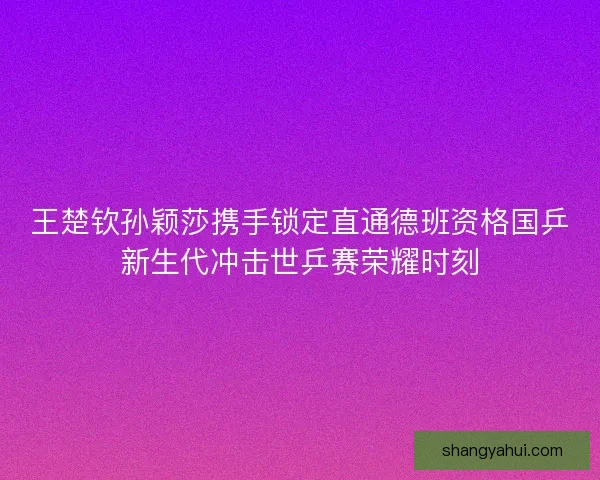 王楚钦孙颖莎携手锁定直通德班资格国乒新生代冲击世乒赛荣耀时刻 王楚钦孙颖莎携手锁定直通德班资格国乒新生代冲击世乒赛荣耀时刻