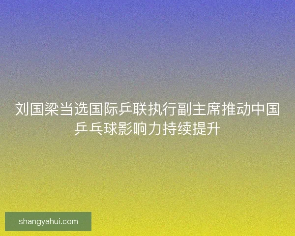 刘国梁当选国际乒联执行副主席推动中国乒乓球影响力持续提升