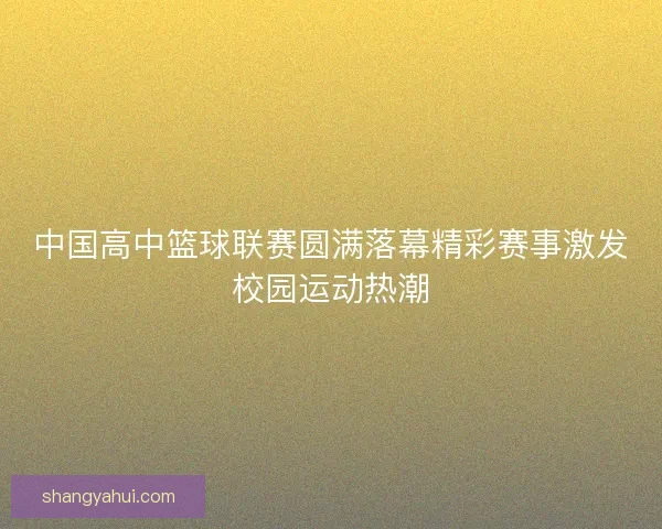 中国高中篮球联赛圆满落幕精彩赛事激发校园运动热潮 中国高中篮球联赛圆满落幕精彩赛事激发校园运动热潮