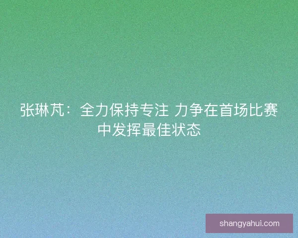 张琳芃:全力保持专注 力争在首场比赛中发挥最佳状态 张琳芃:全力保持专注 力争在首场比赛中发挥最佳状态